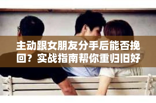 主动跟女朋友分手后能否挽回？实战指南帮你重归旧好