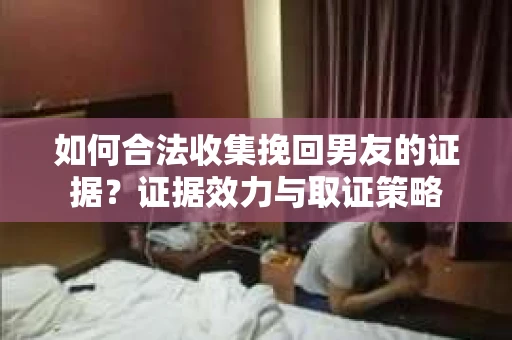 如何合法收集挽回男友的证据？证据效力与取证策略