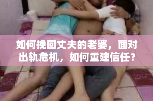 如何挽回丈夫的老婆，面对出轨危机，如何重建信任？