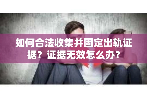 如何合法收集并固定出轨证据？证据无效怎么办？