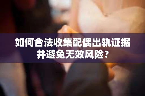 如何合法收集配偶出轨证据并避免无效风险？