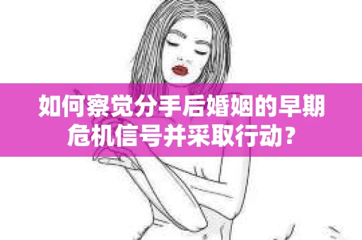 如何察觉分手后婚姻的早期危机信号并采取行动？
