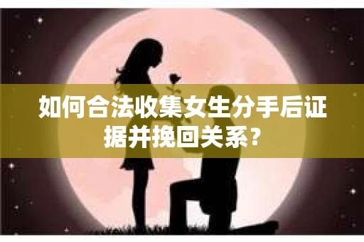 如何合法收集女生分手后证据并挽回关系？