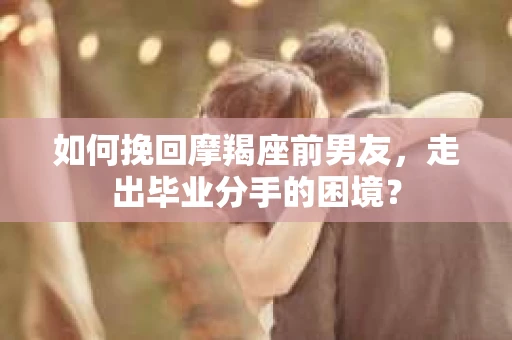 如何挽回摩羯座前男友，走出毕业分手的困境？