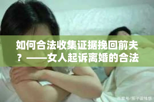 如何合法收集证据挽回前夫？——女人起诉离婚的合法取证策略