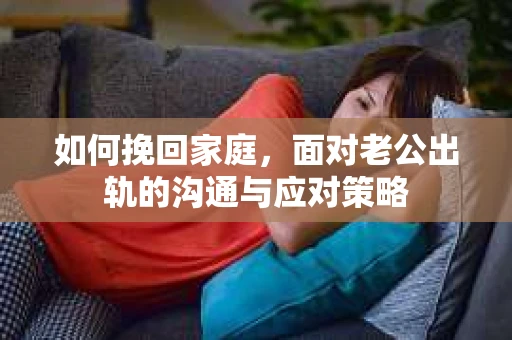 如何挽回家庭,面对老公出轨的沟通与应对策略 如何挽回家庭,面对老公出轨的沟通与应对策略