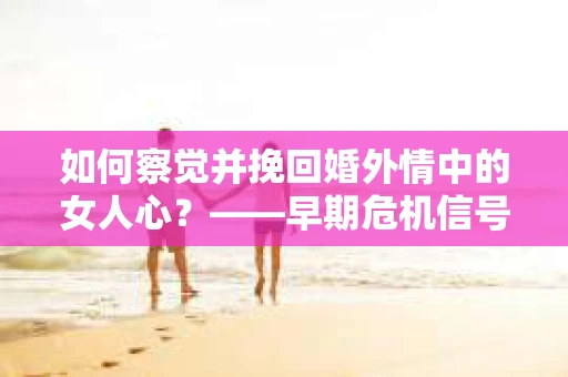 如何察觉并挽回婚外情中的女人心？——早期危机信号与干预策略