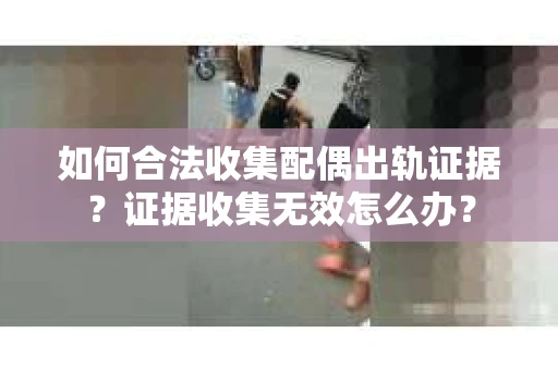 如何合法收集配偶出轨证据？证据收集无效怎么办？