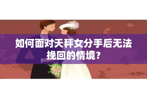 如何面对天秤女分手后无法挽回的情境？