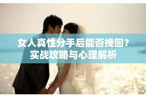 女人真性分手后能否挽回？实战攻略与心理解析