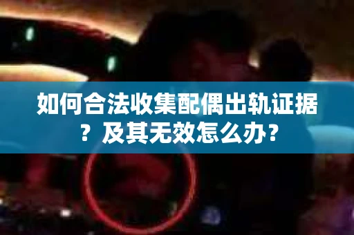 如何合法收集配偶出轨证据？及其无效怎么办？