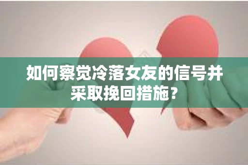 如何察觉冷落女友的信号并采取挽回措施？