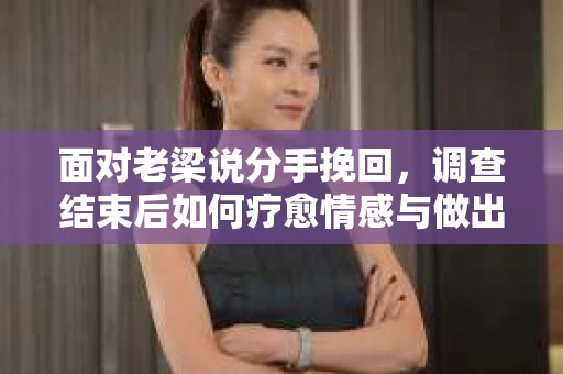 面对老梁说分手挽回，调查结束后如何疗愈情感与做出人生决策？