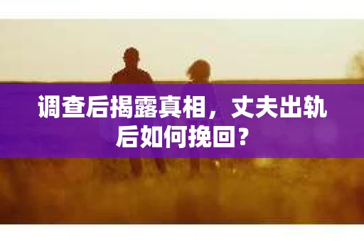 调查后揭露真相，丈夫出轨后如何挽回？