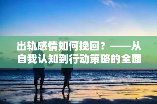 出轨感情如何挽回？——从自我认知到行动策略的全面解析