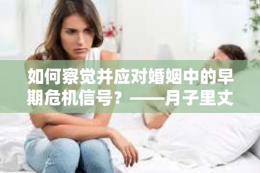 如何察觉并应对婚姻中的早期危机信号?——月子里丈夫出轨后的挽回策略 如何察觉并应对婚姻中的早期危机信号?——月子里丈夫出轨后的挽回策略