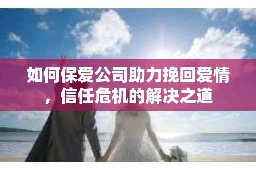 如何保爱公司助力挽回爱情，信任危机的解决之道