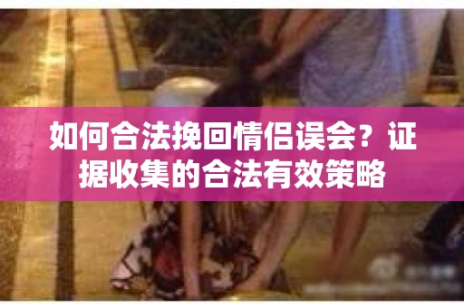 如何合法挽回情侣误会？证据收集的合法有效策略