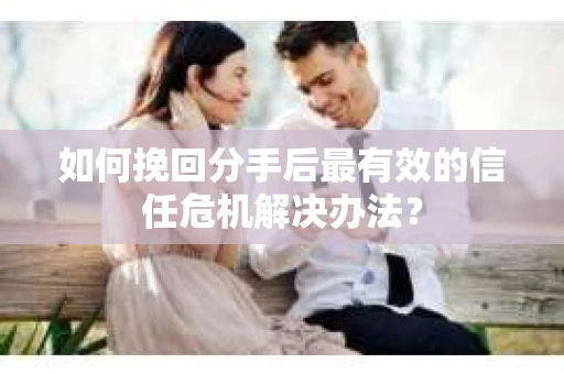 如何挽回分手后最有效的信任危机解决办法？