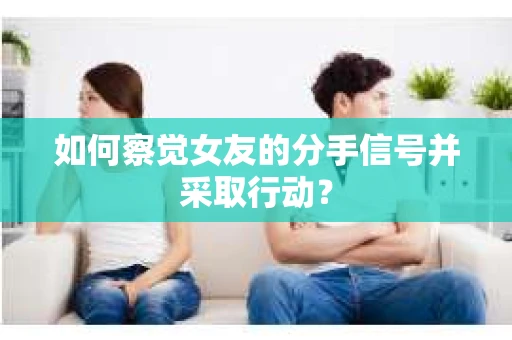 如何察觉女友的分手信号并采取行动？
