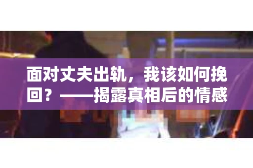 面对丈夫出轨,我该如何挽回?——揭露真相后的情感疗愈与人生决策 面对丈夫出轨,我该如何挽回?——揭露真相后的情感疗愈与人生决策