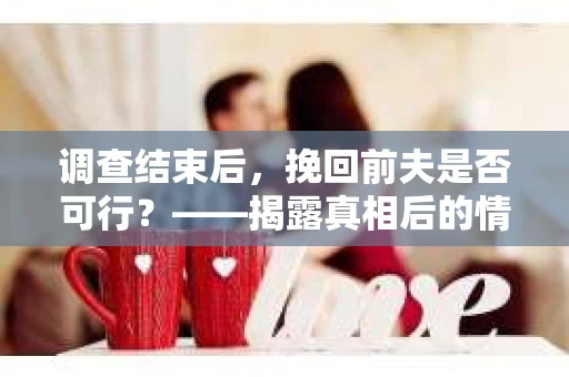 调查结束后，挽回前夫是否可行？——揭露真相后的情感疗愈与人生决策