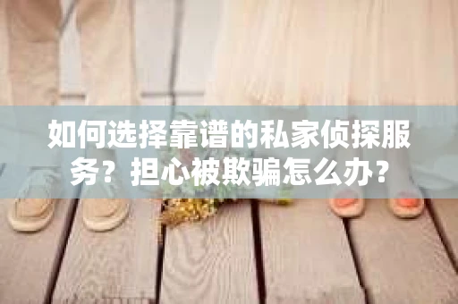 如何选择靠谱的私家侦探服务？担心被欺骗怎么办？