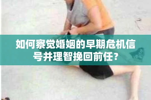 如何察觉婚姻的早期危机信号并理智挽回前任？