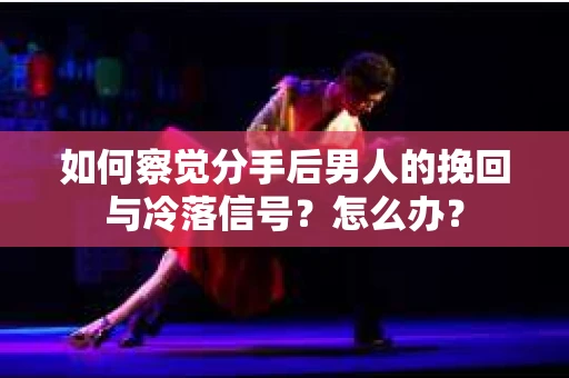 如何察觉分手后男人的挽回与冷落信号？怎么办？