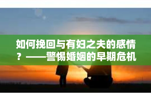如何挽回与有妇之夫的感情？——警惕婚姻的早期危机信号