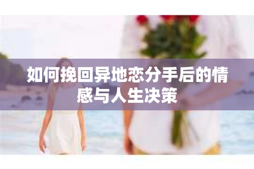 如何挽回异地恋分手后的情感与人生决策