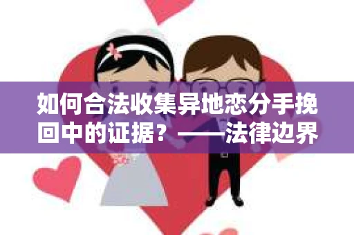如何合法收集异地恋分手挽回中的证据？——法律边界内的取证策略