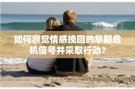 如何察觉情感挽回的早期危机信号并采取行动？