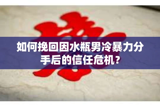 如何挽回因水瓶男冷暴力分手后的信任危机？