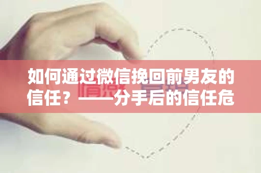 如何通过微信挽回前男友的信任？——分手后的信任危机解决方案