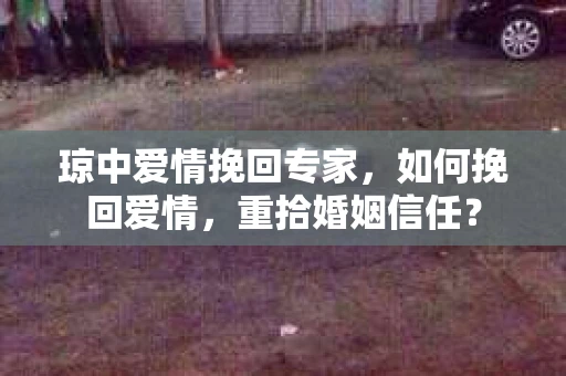 琼中爱情挽回专家，如何挽回爱情，重拾婚姻信任？