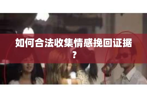 如何合法收集情感挽回证据？
