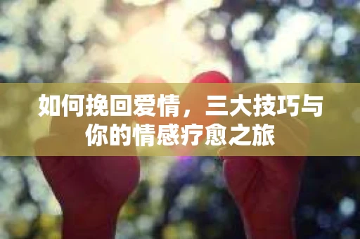 如何挽回爱情,三大技巧与你的情感疗愈之旅 如何挽回爱情,三大技巧与你的情感疗愈之旅