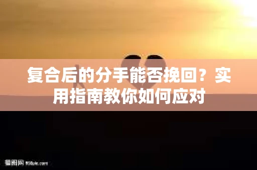 复合后的分手能否挽回？实用指南教你如何应对